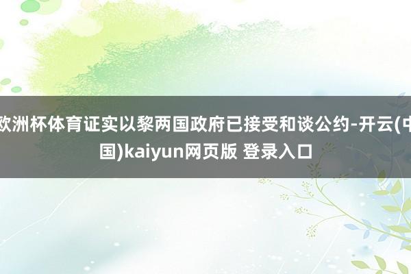 欧洲杯体育证实以黎两国政府已接受和谈公约-开云(中国)kaiyun网页版 登录入口