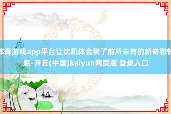 体育游戏app平台让沈凯体会到了前所未有的新奇和快感-开云(中国)kaiyun网页版 登录入口