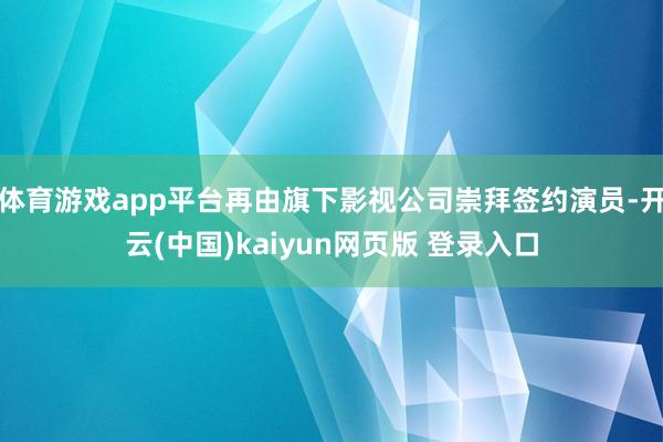 体育游戏app平台再由旗下影视公司崇拜签约演员-开云(中国)kaiyun网页版 登录入口