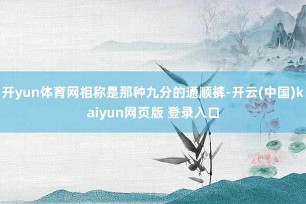 开yun体育网相称是那种九分的通顺裤-开云(中国)kaiyun网页版 登录入口