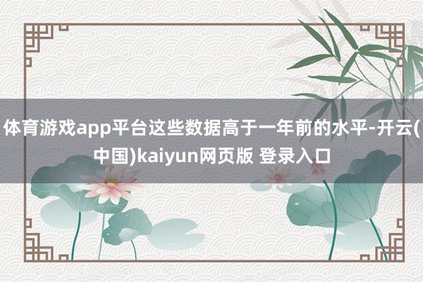 体育游戏app平台这些数据高于一年前的水平-开云(中国)kaiyun网页版 登录入口