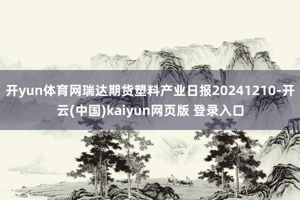 开yun体育网瑞达期货塑料产业日报20241210-开云(中国)kaiyun网页版 登录入口