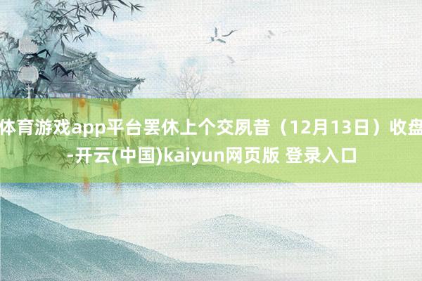 体育游戏app平台罢休上个交夙昔(12月13日)收盘-开云(中国)kaiyun网页版 登录入口