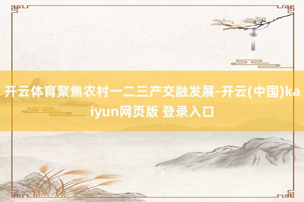 开云体育聚焦农村一二三产交融发展-开云(中国)kaiyun网页版 登录入口