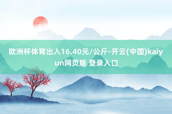 欧洲杯体育出入16.40元/公斤-开云(中国)kaiyun网页版 登录入口