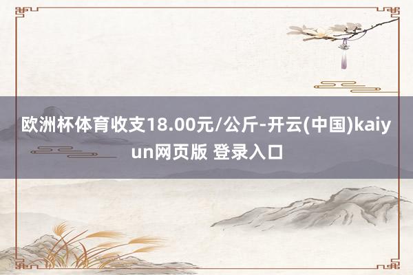 欧洲杯体育收支18.00元/公斤-开云(中国)kaiyun网页版 登录入口