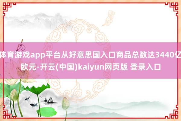 体育游戏app平台从好意思国入口商品总数达3440亿欧元-开云(中国)kaiyun网页版 登录入口