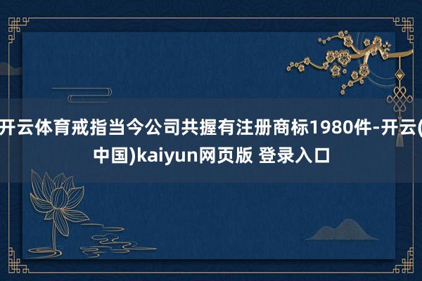 开云体育戒指当今公司共握有注册商标1980件-开云(中国)kaiyun网页版 登录入口