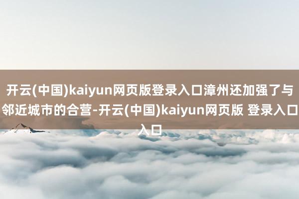 开云(中国)kaiyun网页版登录入口漳州还加强了与邻近城市的合营-开云(中国)kaiyun网页版 登录入口