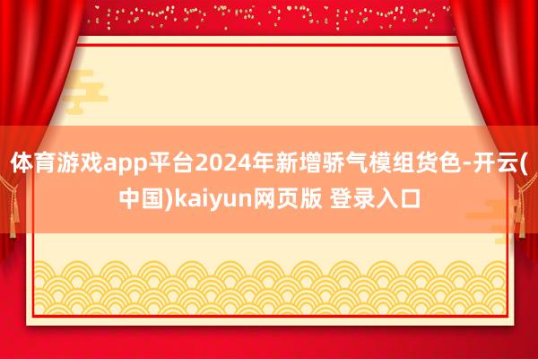 体育游戏app平台2024年新增骄气模组货色-开云(中国)kaiyun网页版 登录入口
