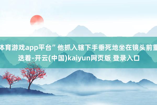 体育游戏app平台”他抓入辖下手垂死地坐在镜头前重迭着-开云(中国)kaiyun网页版 登录入口