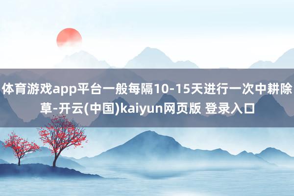 体育游戏app平台一般每隔10-15天进行一次中耕除草-开云(中国)kaiyun网页版 登录入口