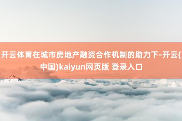 开云体育　　在城市房地产融资合作机制的助力下-开云(中国)kaiyun网页版 登录入口