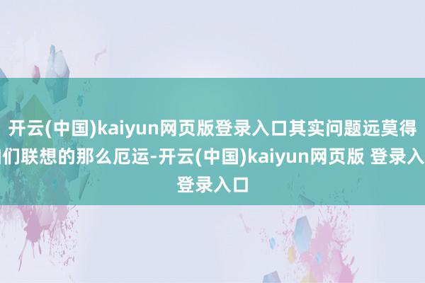 开云(中国)kaiyun网页版登录入口其实问题远莫得咱们联想的那么厄运-开云(中国)kaiyun网页版 登录入口