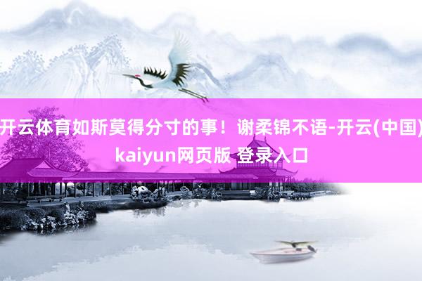 开云体育如斯莫得分寸的事！谢柔锦不语-开云(中国)kaiyun网页版 登录入口