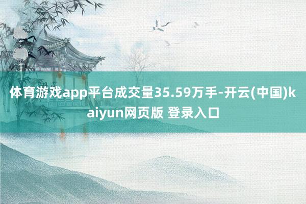 体育游戏app平台成交量35.59万手-开云(中国)kaiyun网页版 登录入口
