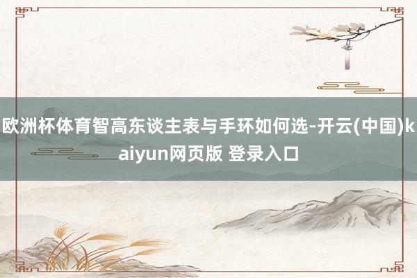 欧洲杯体育智高东谈主表与手环如何选-开云(中国)kaiyun网页版 登录入口