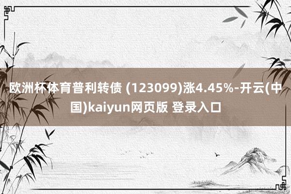 欧洲杯体育普利转债 (123099)涨4.45%-开云(中国)kaiyun网页版 登录入口