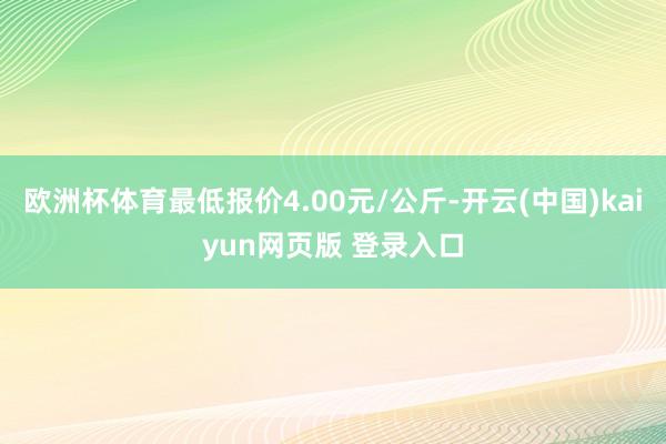 欧洲杯体育最低报价4.00元/公斤-开云(中国)kaiyun网页版 登录入口