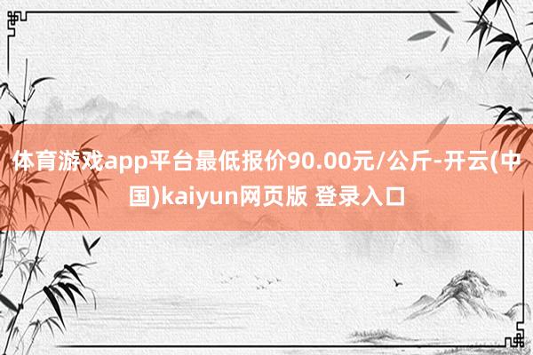 体育游戏app平台最低报价90.00元/公斤-开云(中国)kaiyun网页版 登录入口