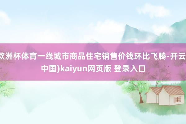 欧洲杯体育一线城市商品住宅销售价钱环比飞腾-开云(中国)kaiyun网页版 登录入口