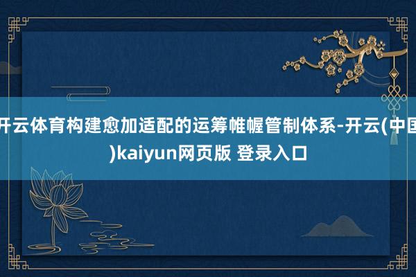 开云体育构建愈加适配的运筹帷幄管制体系-开云(中国)kaiyun网页版 登录入口