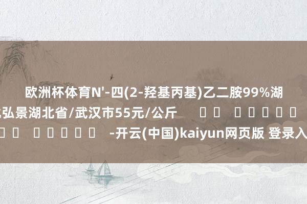 欧洲杯体育N'-四(2-羟基丙基)乙二胺99%湖北弘景化工有限公司湖北弘景湖北省/武汉市55元/公斤      		  					  -开云(中国)kaiyun网页版 登录入口