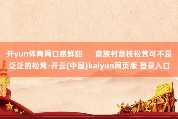 开yun体育网口感鲜甜      畲族村荔枝松茸可不是泛泛的松茸-开云(中国)kaiyun网页版 登录入口
