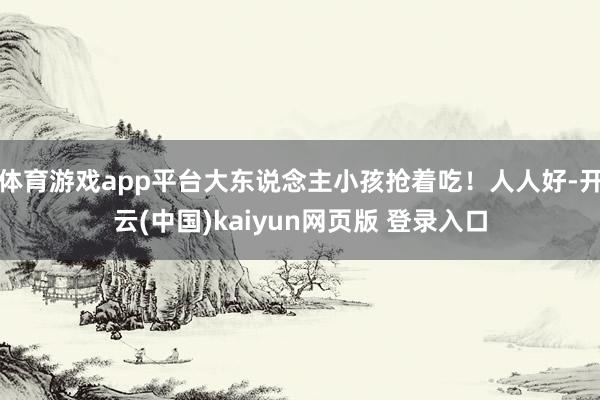 体育游戏app平台大东说念主小孩抢着吃！人人好-开云(中国)kaiyun网页版 登录入口