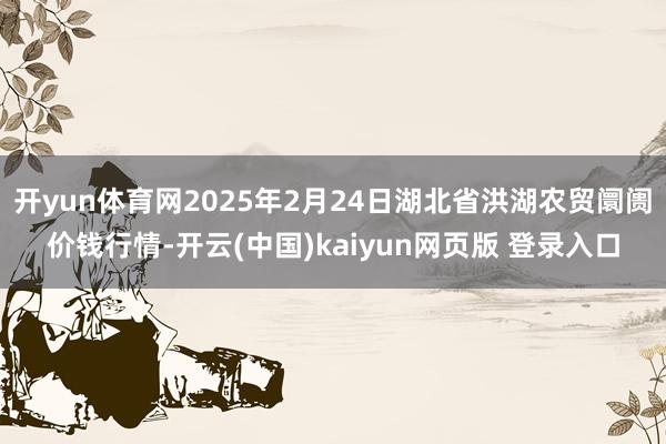 开yun体育网2025年2月24日湖北省洪湖农贸阛阓价钱行情-开云(中国)kaiyun网页版 登录入口