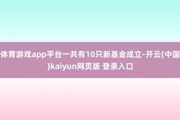 体育游戏app平台一共有10只新基金成立-开云(中国)kaiyun网页版 登录入口