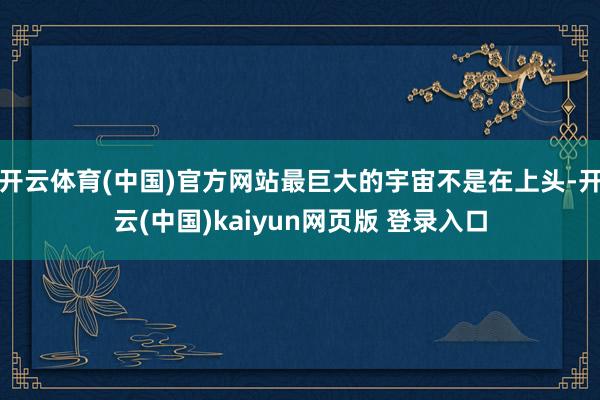 开云体育(中国)官方网站最巨大的宇宙不是在上头-开云(中国)kaiyun网页版 登录入口