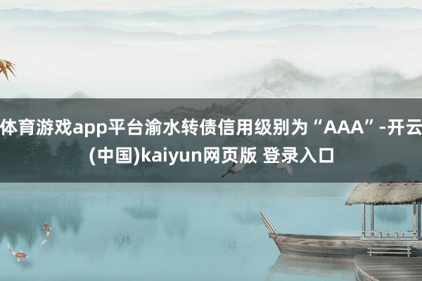 体育游戏app平台渝水转债信用级别为“AAA”-开云(中国)kaiyun网页版 登录入口