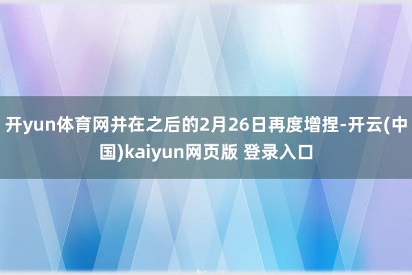开yun体育网并在之后的2月26日再度增捏-开云(中国)kaiyun网页版 登录入口