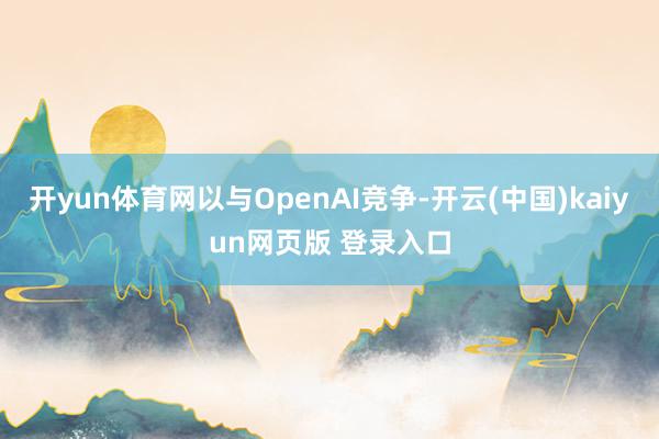 开yun体育网以与OpenAI竞争-开云(中国)kaiyun网页版 登录入口