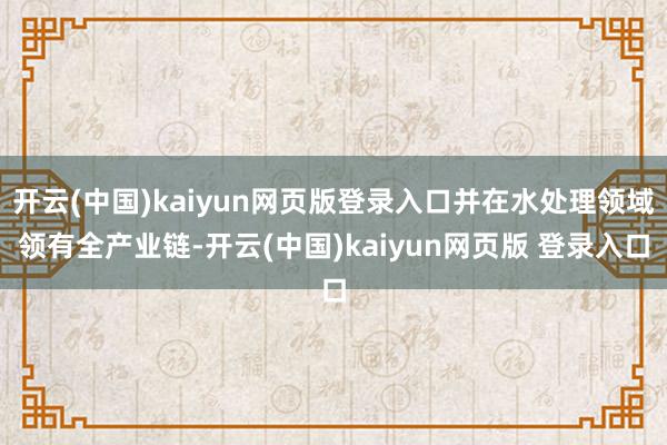 开云(中国)kaiyun网页版登录入口并在水处理领域领有全产业链-开云(中国)kaiyun网页版 登录入口