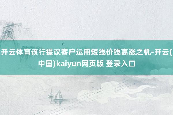 开云体育　　该行提议客户运用短线价钱高涨之机-开云(中国)kaiyun网页版 登录入口