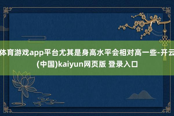 体育游戏app平台尤其是身高水平会相对高一些-开云(中国)kaiyun网页版 登录入口