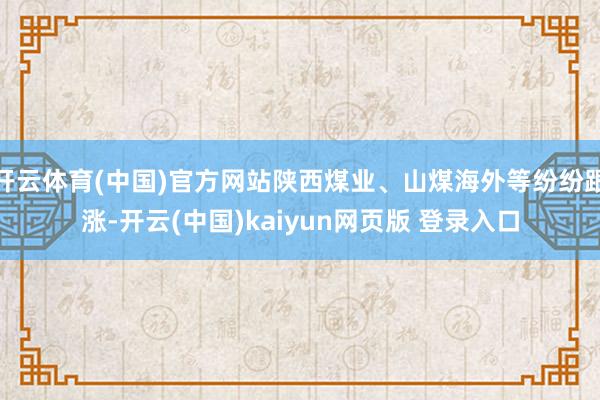 开云体育(中国)官方网站陕西煤业、山煤海外等纷纷跟涨-开云(中国)kaiyun网页版 登录入口