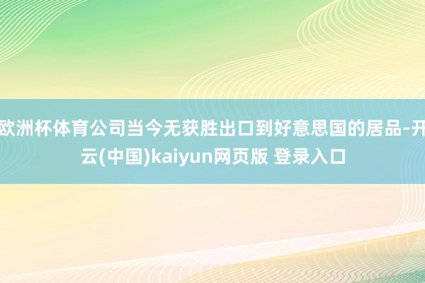 欧洲杯体育公司当今无获胜出口到好意思国的居品-开云(中国)kaiyun网页版 登录入口