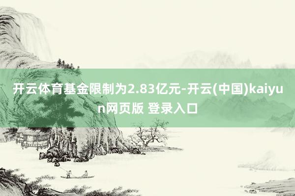 开云体育基金限制为2.83亿元-开云(中国)kaiyun网页版 登录入口