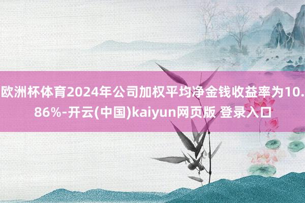 欧洲杯体育2024年公司加权平均净金钱收益率为10.86%-开云(中国)kaiyun网页版 登录入口