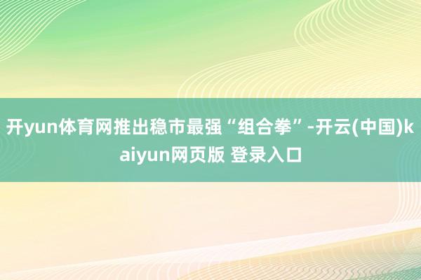 开yun体育网推出稳市最强“组合拳”-开云(中国)kaiyun网页版 登录入口