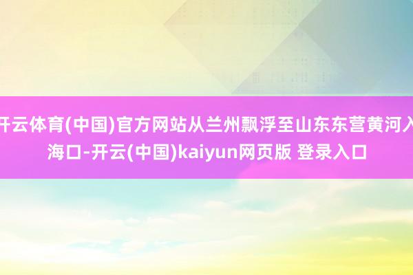 开云体育(中国)官方网站从兰州飘浮至山东东营黄河入海口-开云(中国)kaiyun网页版 登录入口