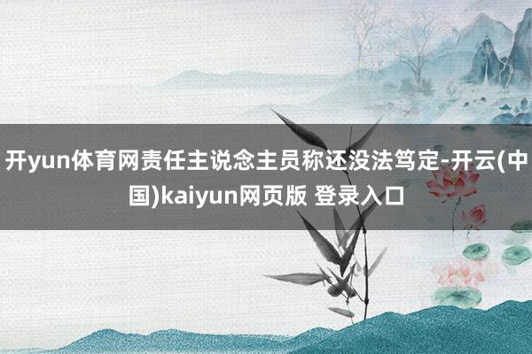 开yun体育网责任主说念主员称还没法笃定-开云(中国)kaiyun网页版 登录入口