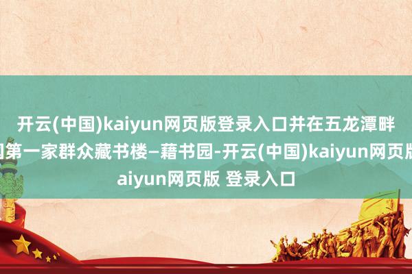 开云(中国)kaiyun网页版登录入口并在五龙潭畔创建了我国第一家群众藏书楼—藉书园-开云(中国)kaiyun网页版 登录入口