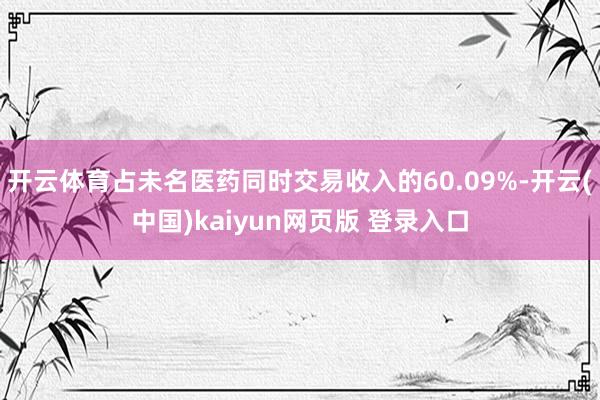 开云体育占未名医药同时交易收入的60.09%-开云(中国)kaiyun网页版 登录入口