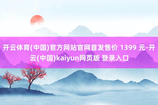 开云体育(中国)官方网站官网首发售价 1399 元-开云(中国)kaiyun网页版 登录入口