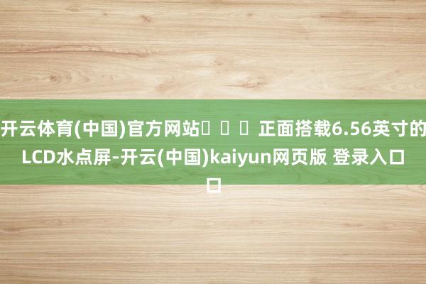 开云体育(中国)官方网站​​​正面搭载6.56英寸的LCD水点屏-开云(中国)kaiyun网页版 登录入口