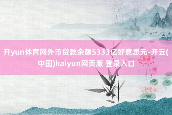 开yun体育网外币贷款余额5333亿好意思元-开云(中国)kaiyun网页版 登录入口